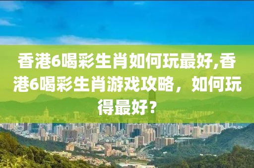 香港6喝彩生肖如何玩最好,香港6喝彩生肖游戏攻略，如何玩得最好？