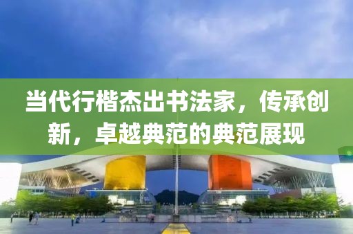 当代行楷杰出书法家，传承创新，卓越典范的典范展现