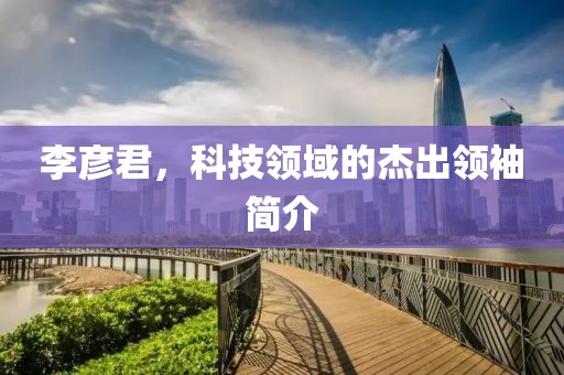 李彦君，科技领域的杰出领袖简介