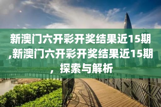新澳门六开彩开奖结果近15期,新澳门六开彩开奖结果近15期，探索与解析