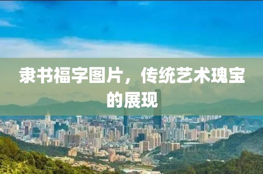 隶书福字图片，传统艺术瑰宝的展现