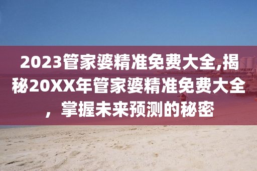 2023管家婆精准免费大全,揭秘20XX年管家婆精准免费大全，掌握未来预测的秘密