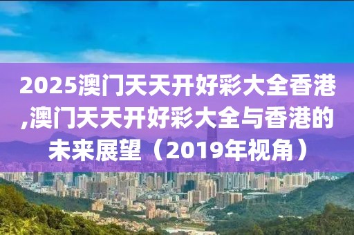 2025澳门天天开好彩大全香港,澳门天天开好彩大全与香港的未来展望（2019年视角）