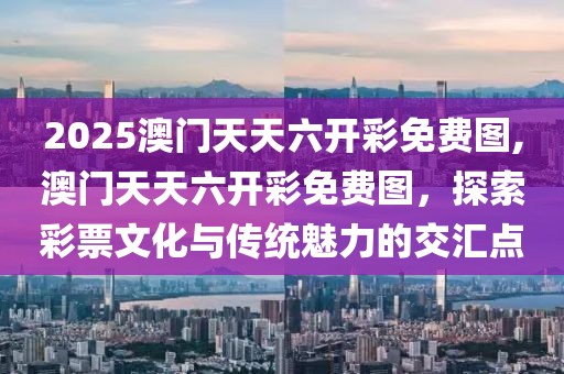 2025澳门天天六开彩免费图,澳门天天六开彩免费图，探索彩票文化与传统魅力的交汇点