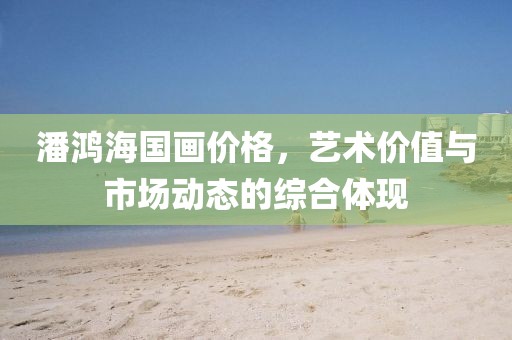 潘鸿海国画价格，艺术价值与市场动态的综合体现