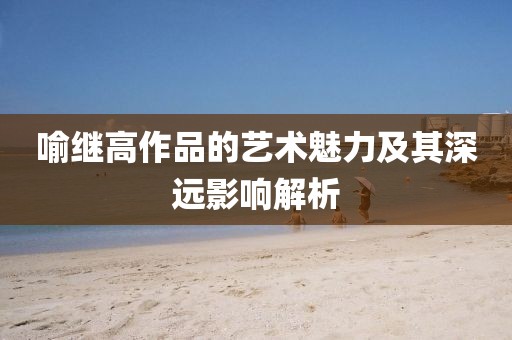 喻继高作品的艺术魅力及其深远影响解析