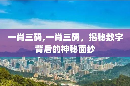 一肖三码,一肖三码，揭秘数字背后的神秘面纱