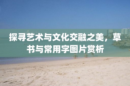 探寻艺术与文化交融之美，草书与常用字图片赏析