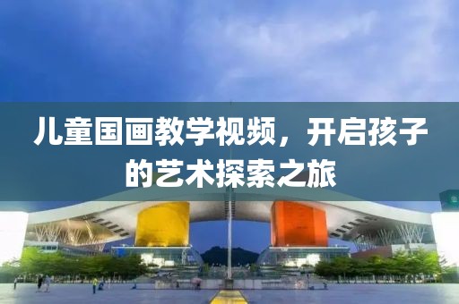 儿童国画教学视频，开启孩子的艺术探索之旅