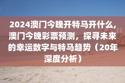 2024澳门今晚开特马开什么,澳门今晚彩票预测，探寻未来的幸运数字与特马趋势（20年深度分析）