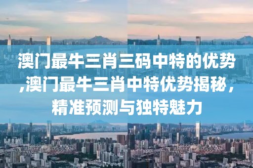 澳门最牛三肖三码中特的优势,澳门最牛三肖中特优势揭秘，精准预测与独特魅力