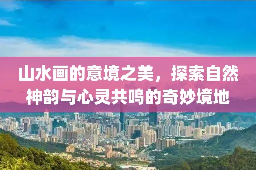 山水画的意境之美，探索自然神韵与心灵共鸣的奇妙境地
