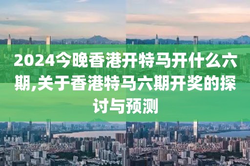 2024今晚香港开特马开什么六期,关于香港特马六期开奖的探讨与预测