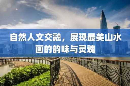 自然人文交融，展现最美山水画的韵味与灵魂