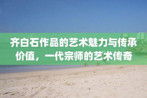 齐白石作品的艺术魅力与传承价值，一代宗师的艺术传奇