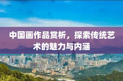 中国画作品赏析，探索传统艺术的魅力与内涵