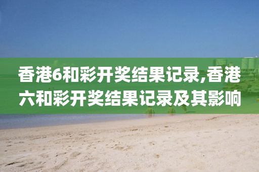 香港6和彩开奖结果记录,香港六和彩开奖结果记录及其影响