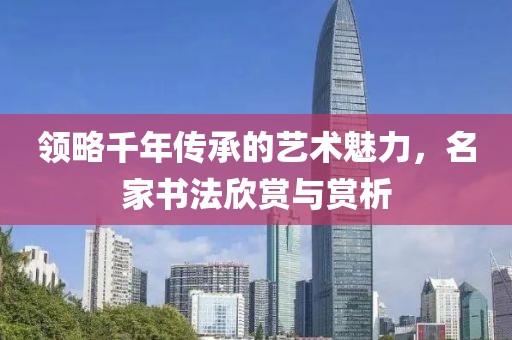 领略千年传承的艺术魅力，名家书法欣赏与赏析