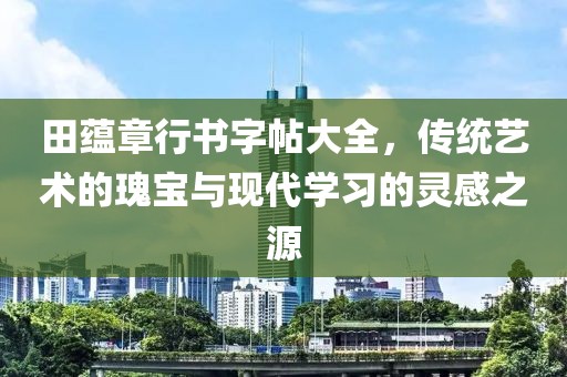 田蕴章行书字帖大全，传统艺术的瑰宝与现代学习的灵感之源