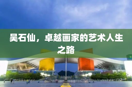 吴石仙，卓越画家的艺术人生之路