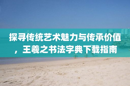 探寻传统艺术魅力与传承价值，王羲之书法字典下载指南