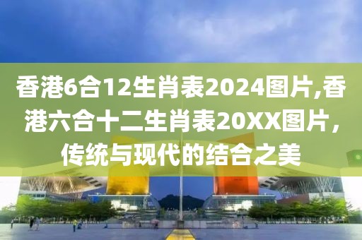 香港6合12生肖表2024图片,香港六合十二生肖表20XX图片，传统与现代的结合之美