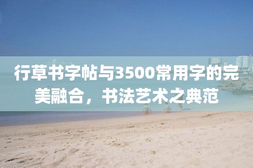 行草书字帖与3500常用字的完美融合，书法艺术之典范