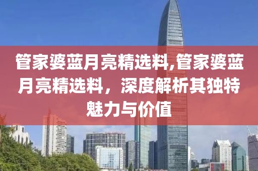 管家婆蓝月亮精选料,管家婆蓝月亮精选料，深度解析其独特魅力与价值