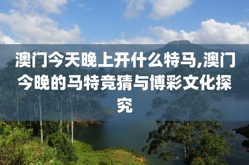 澳门今天晚上开什么特马,澳门今晚的马特竞猜与博彩文化探究