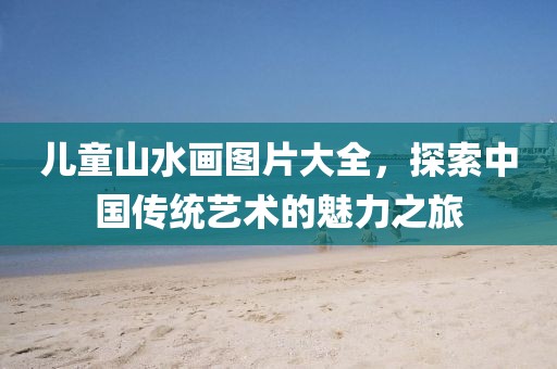 儿童山水画图片大全，探索中国传统艺术的魅力之旅