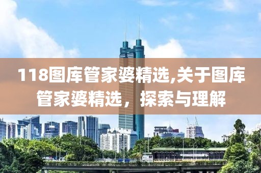 118图库管家婆精选,关于图库管家婆精选，探索与理解