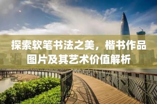探索软笔书法之美，楷书作品图片及其艺术价值解析