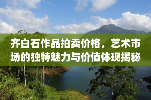 齐白石作品拍卖价格，艺术市场的独特魅力与价值体现揭秘