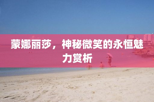 蒙娜丽莎，神秘微笑的永恒魅力赏析