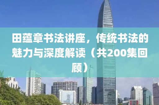 田蕴章书法讲座，传统书法的魅力与深度解读（共200集回顾）
