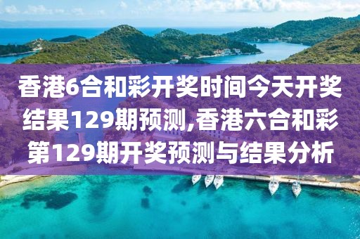 香港6合和彩开奖时间今天开奖结果129期预测,香港六合和彩第129期开奖预测与结果分析