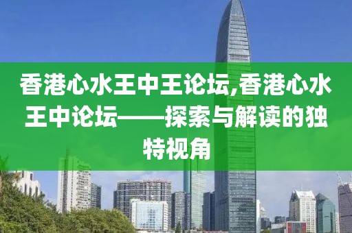 香港心水王中王论坛,香港心水王中论坛——探索与解读的独特视角