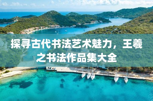 探寻古代书法艺术魅力，王羲之书法作品集大全