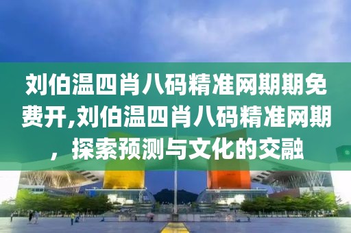 刘伯温四肖八码精准网期期免费开,刘伯温四肖八码精准网期，探索预测与文化的交融