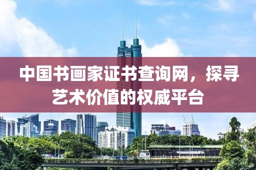 中国书画家证书查询网，探寻艺术价值的权威平台