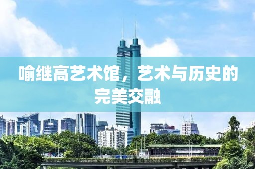 喻继高艺术馆，艺术与历史的完美交融