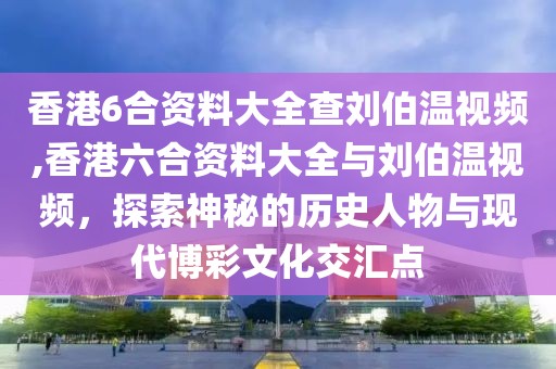 香港6合资料大全查刘伯温视频,香港六合资料大全与刘伯温视频，探索神秘的历史人物与现代博彩文化交汇点