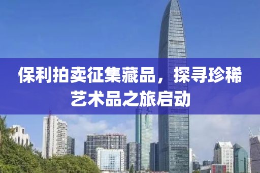 保利拍卖征集藏品，探寻珍稀艺术品之旅启动