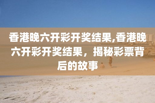香港晚六开彩开奖结果,香港晚六开彩开奖结果，揭秘彩票背后的故事