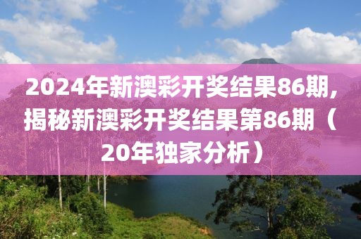 2024年新澳彩开奖结果86期,揭秘新澳彩开奖结果第86期（20年独家分析）