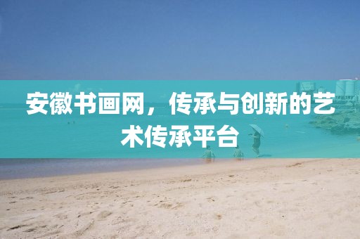 安徽书画网，传承与创新的艺术传承平台