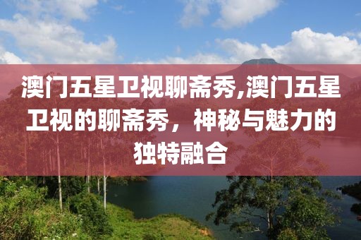 澳门五星卫视聊斋秀,澳门五星卫视的聊斋秀，神秘与魅力的独特融合