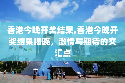 香港今晚开奖结果,香港今晚开奖结果揭晓，激情与期待的交汇点