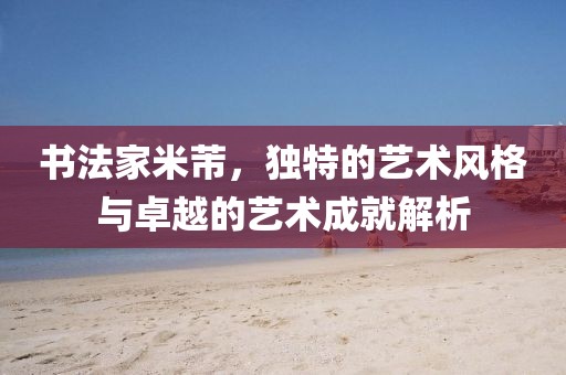 书法家米芾，独特的艺术风格与卓越的艺术成就解析