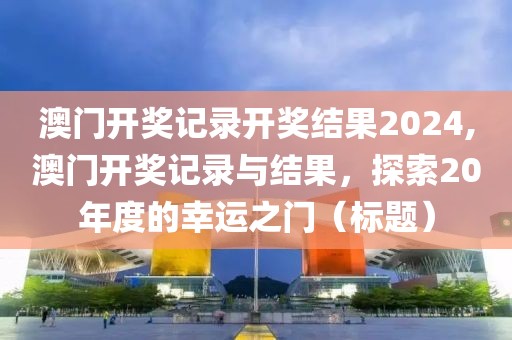 澳门开奖记录开奖结果2024,澳门开奖记录与结果，探索20年度的幸运之门（标题）